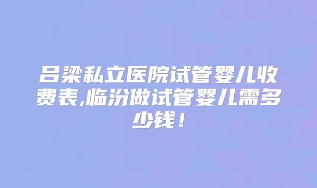 吕梁私立医院试管婴儿收费表,临汾做试管婴儿需多少钱!