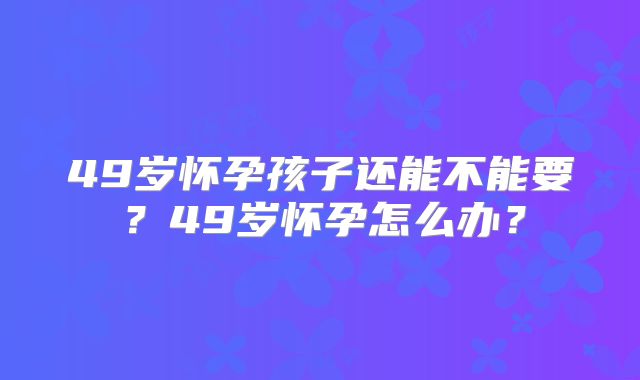 49岁怀孕孩子还能不能要？49岁怀孕怎么办？