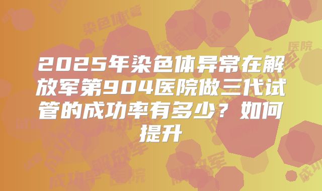 2025年染色体异常在解放军第904医院做三代试管的成功率有多少?如何提升