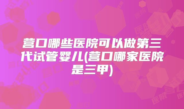 营口哪些医院可以做第三代试管婴儿(营口哪家医院是三甲)