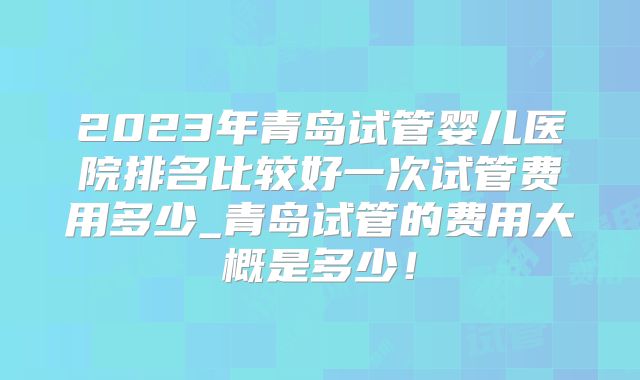 2023年青岛试管婴儿医院排名比较好一次试管费用多少_青岛试管的费用大概是多少！