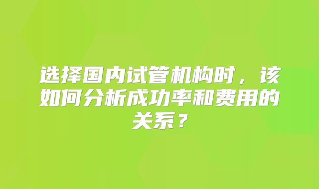 选择国内试管机构时,该如何分析成功率和费用的关系?