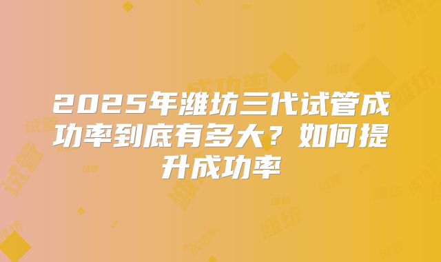 2025年潍坊三代试管成功率到底有多大？如何提升成功率