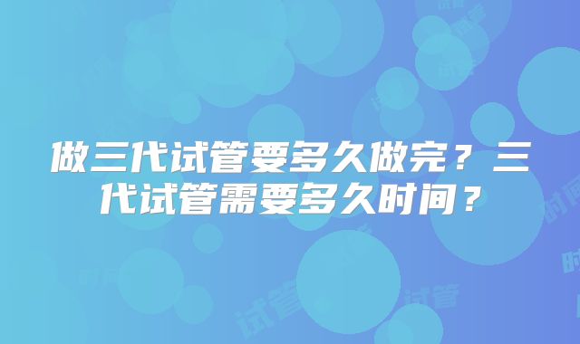 做三代试管要多久做完?三代试管需要多久时间?