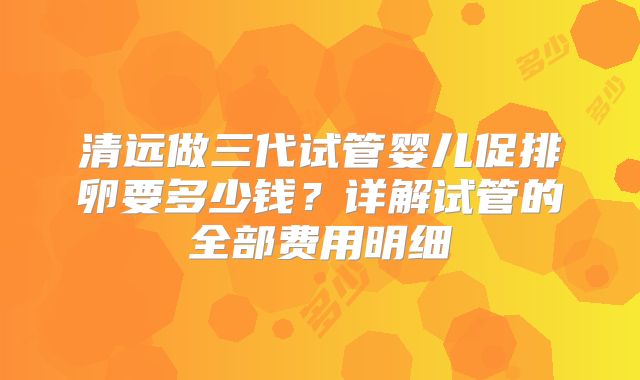 清远做三代试管婴儿促排卵要多少钱?详解试管的全部费用明细