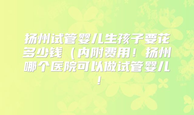 扬州试管婴儿生孩子要花多少钱(内附费用!扬州哪个医院可以做试管婴儿!