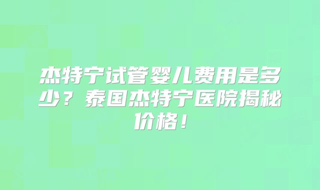 杰特宁试管婴儿费用是多少?泰国杰特宁医院揭秘价格!
