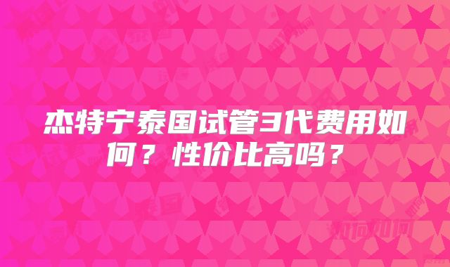 杰特宁泰国试管3代费用如何?性价比高吗?