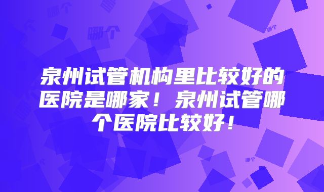 泉州试管机构里比较好的医院是哪家！泉州试管哪个医院比较好！