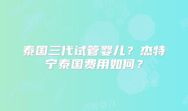 泰国三代试管婴儿？杰特宁泰国费用如何？