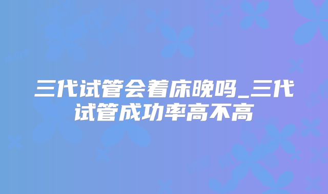 三代试管会着床晚吗_三代试管成功率高不高
