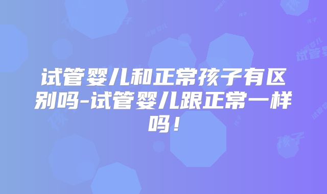 试管婴儿和正常孩子有区别吗-试管婴儿跟正常一样吗！