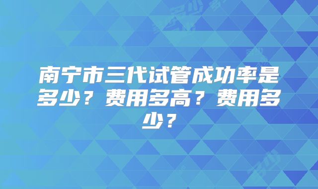 南宁市三代试管成功率是多少？费用多高？费用多少？