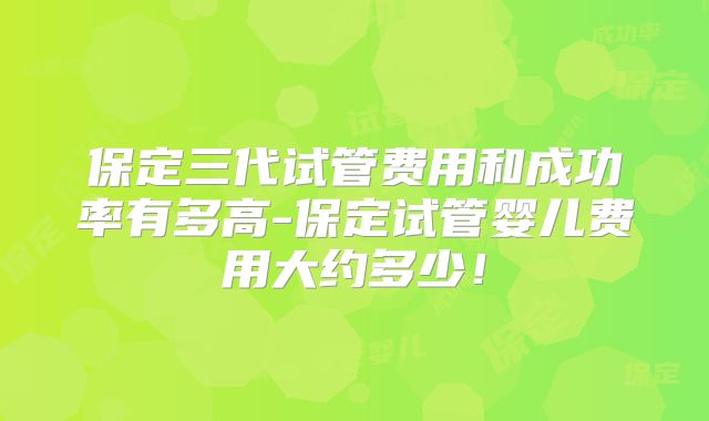 保定三代试管费用和成功率有多高-保定试管婴儿费用大约多少!
