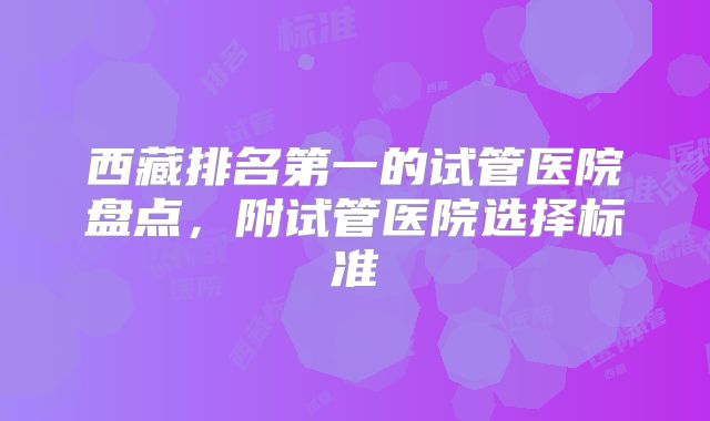 西藏排名第一的试管医院盘点,附试管医院选择标准