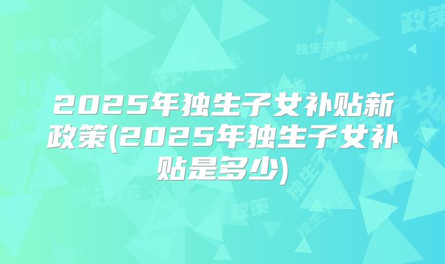 2025年独生子女补贴新政策(2025年独生子女补贴是多少)