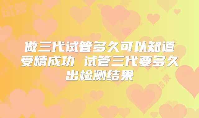 做三代试管多久可以知道受精成功 试管三代要多久出检测结果