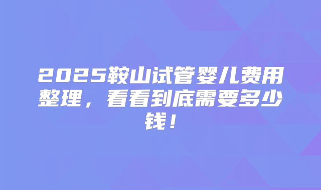 2025鞍山试管婴儿费用整理,看看到底需要多少钱!
