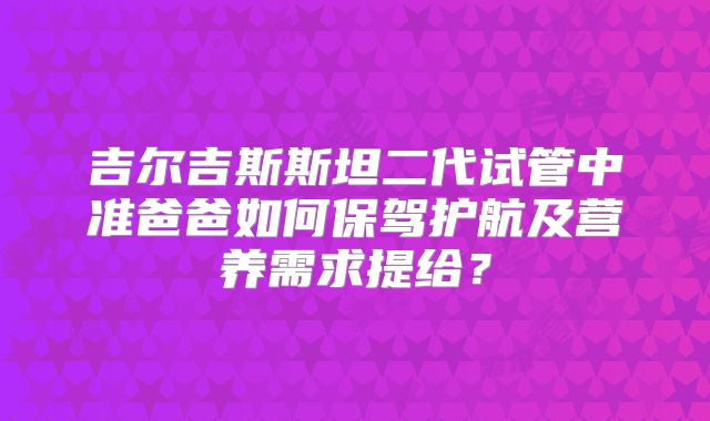 吉尔吉斯斯坦二代试管中准爸爸如何保驾护航及营养需求提给？