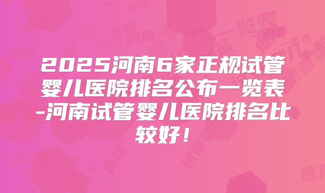 2025河南6家正规试管婴儿医院排名公布一览表-河南试管婴儿医院排名比较好！