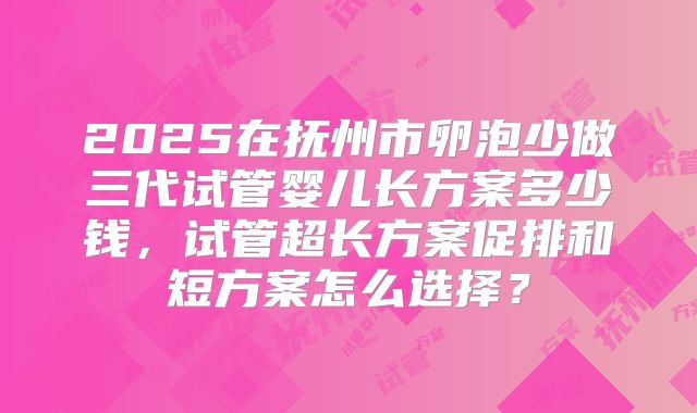 2025在抚州市卵泡少做三代试管婴儿长方案多少钱，试管超长方案促排和短方案怎么选择？
