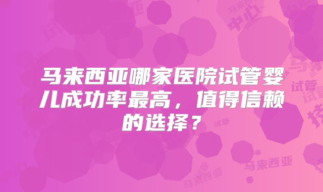 马来西亚哪家医院试管婴儿成功率最高，值得信赖的选择？
