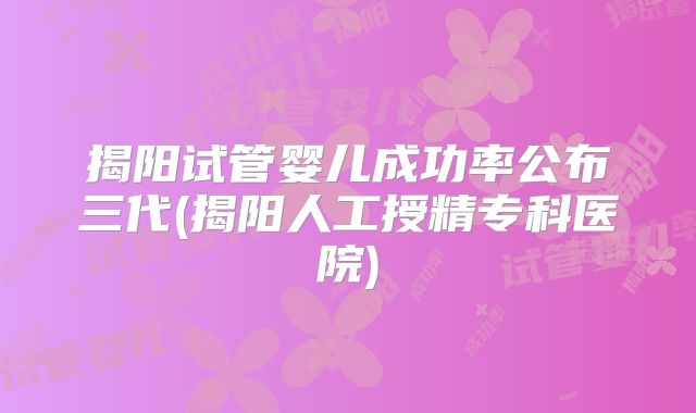 揭阳试管婴儿成功率公布三代(揭阳人工授精专科医院)
