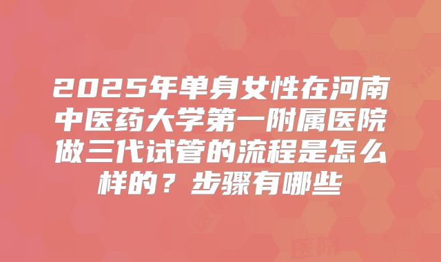 2025年单身女性在河南中医药大学第一附属医院做三代试管的流程是怎么样的?步骤有哪些