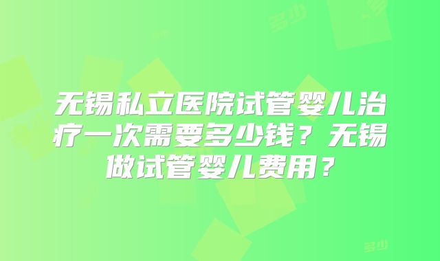 无锡私立医院试管婴儿治疗一次需要多少钱?无锡做试管婴儿费用?