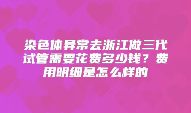 染色体异常去浙江做三代试管需要花费多少钱？费用明细是怎么样的