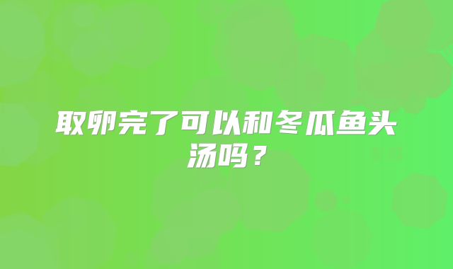 取卵完了可以和冬瓜鱼头汤吗？