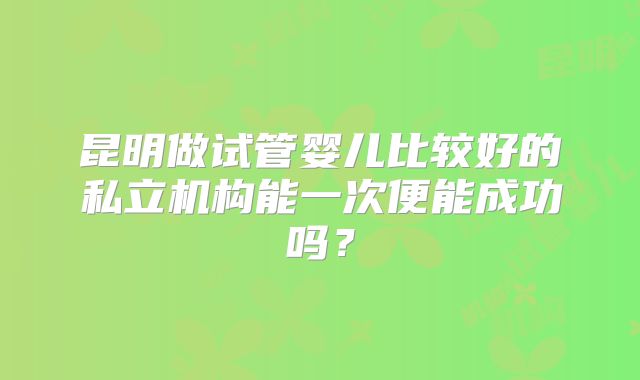 昆明做试管婴儿比较好的私立机构能一次便能成功吗?