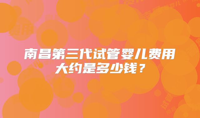 南昌第三代试管婴儿费用大约是多少钱？