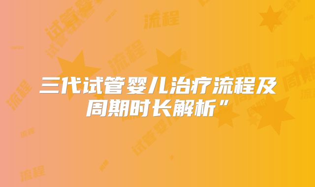 三代试管婴儿治疗流程及周期时长解析”
