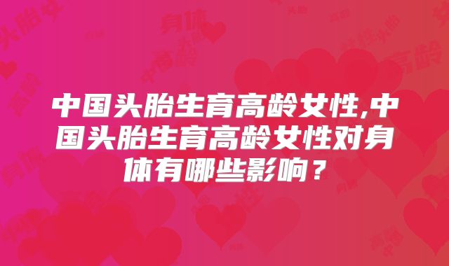 中国头胎生育高龄女性,中国头胎生育高龄女性对身体有哪些影响？