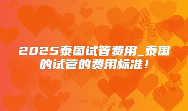 2025泰国试管费用_泰国的试管的费用标准！