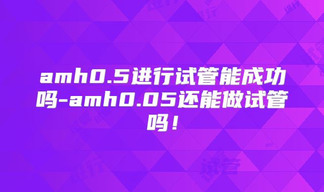 amh0.5进行试管能成功吗-amh0.05还能做试管吗！