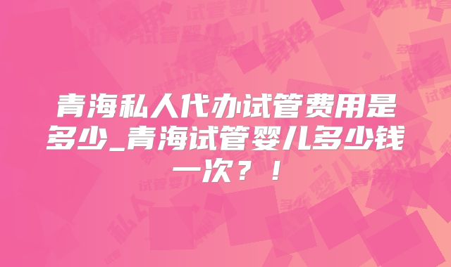 青海私人代办试管费用是多少_青海试管婴儿多少钱一次?!