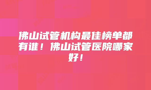 佛山试管机构最佳榜单都有谁!佛山试管医院哪家好!