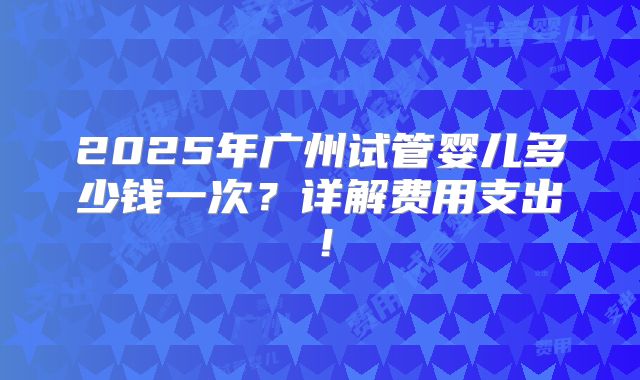 2025年广州试管婴儿多少钱一次?详解费用支出!