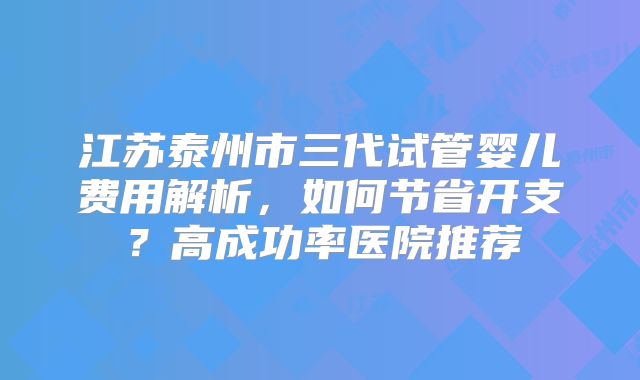 江苏泰州市三代试管婴儿费用解析，如何节省开支？高成功率医院推荐