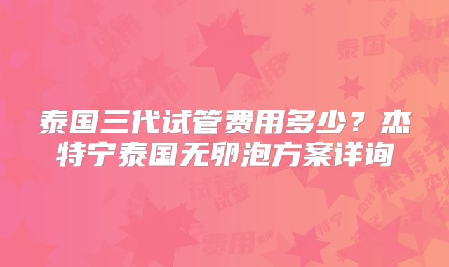 泰国三代试管费用多少?杰特宁泰国无卵泡方案详询