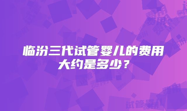 临汾三代试管婴儿的费用大约是多少？
