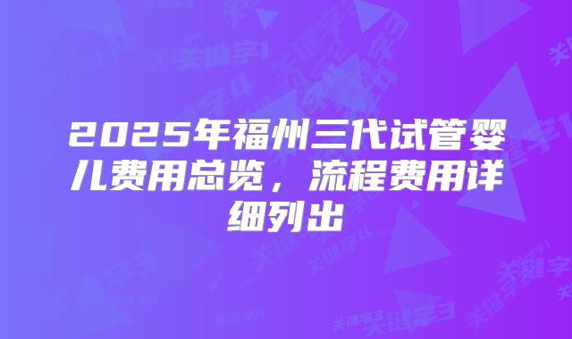 2025年福州三代试管婴儿费用总览，流程费用详细列出