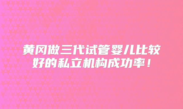 黄冈做三代试管婴儿比较好的私立机构成功率！