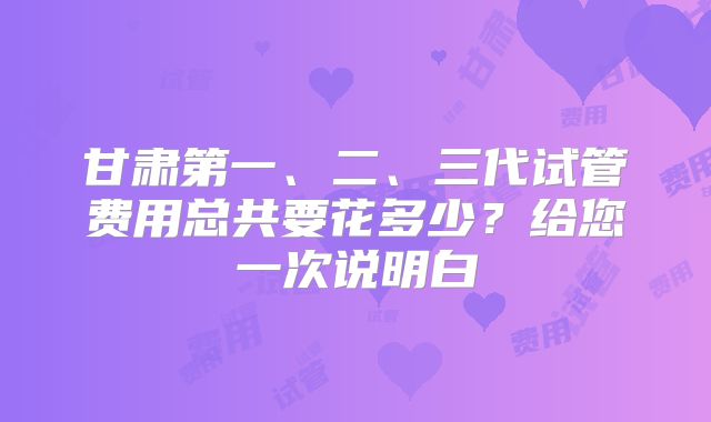 甘肃第一、二、三代试管费用总共要花多少?给您一次说明白