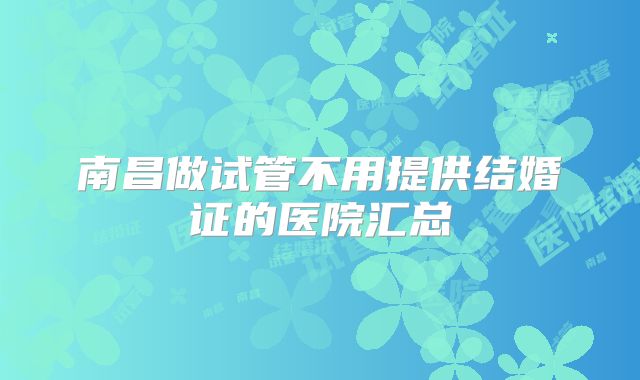 南昌做试管不用提供结婚证的医院汇总