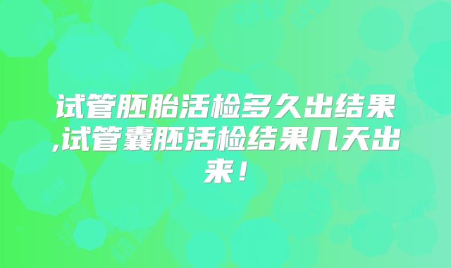 试管胚胎活检多久出结果,试管囊胚活检结果几天出来!