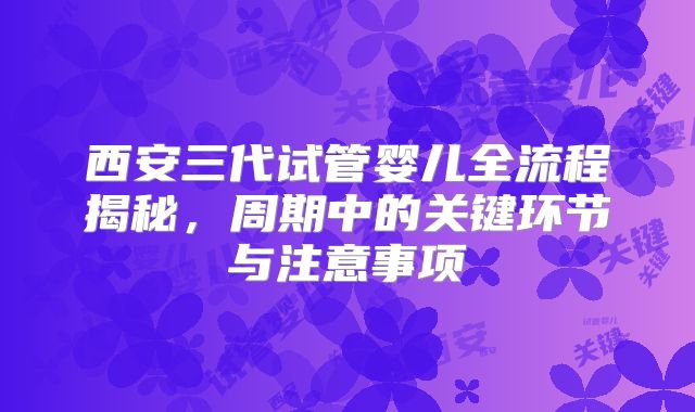 西安三代试管婴儿全流程揭秘,周期中的关键环节与注意事项