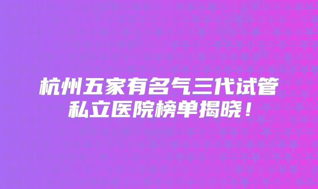 杭州五家有名气三代试管私立医院榜单揭晓!